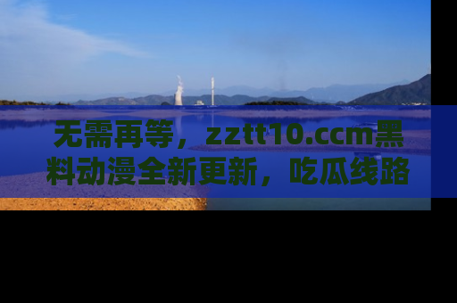 无需再等，zztt10.ccm黑料动漫全新更新，吃瓜线路佛系推荐！