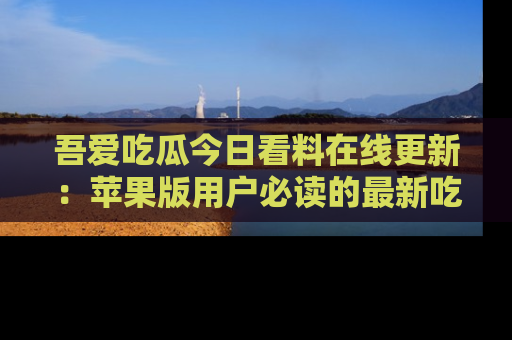 吾爱吃瓜今日看料在线更新：苹果版用户必读的最新吃瓜技巧