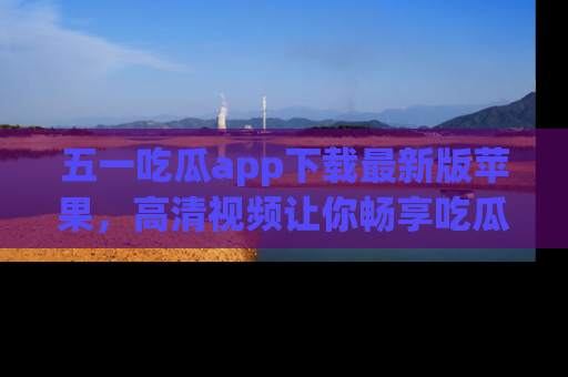五一吃瓜app下载最新版苹果，高清视频让你畅享吃瓜乐趣