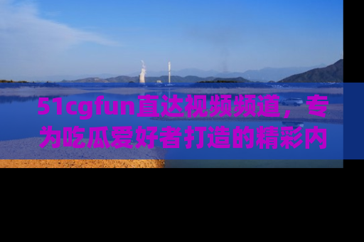 51cgfun直达视频频道，专为吃瓜爱好者打造的精彩内容库！