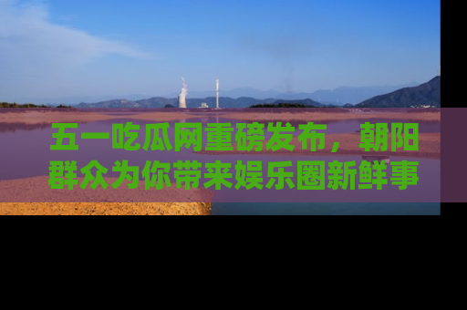 五一吃瓜网重磅发布,朝阳群众为你带来娱乐圈新鲜事!