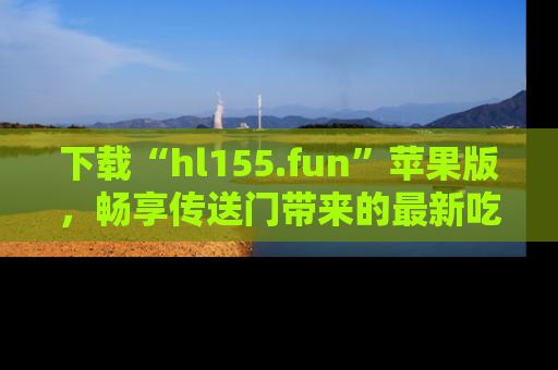 下载“hl155.fun”苹果版,畅享传送门带来的最新吃瓜资讯