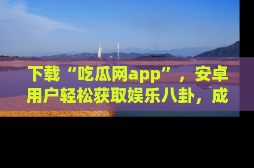 下载“吃瓜网app”，安卓用户轻松获取娱乐八卦，成为身边的知情达人！