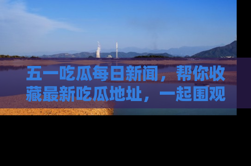 五一吃瓜每日新闻,帮你收藏最新吃瓜地址,一起围观吧!