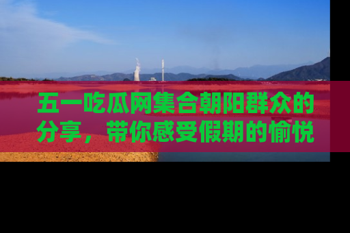 五一吃瓜网集合朝阳群众的分享,带你感受假期的愉悦!