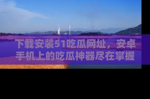 下载安装51吃瓜网址，安卓手机上的吃瓜神器尽在掌握