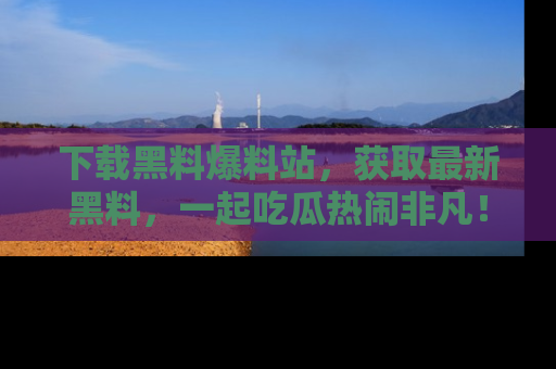 下载黑料爆料站，获取最新黑料，一起吃瓜热闹非凡！