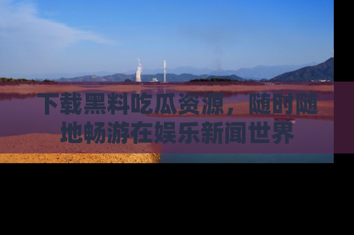 下载黑料吃瓜资源，随时随地畅游在娱乐新闻世界