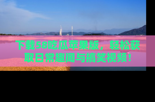 下载58吃瓜苹果版，轻松获取日常趣闻与搞笑视频！