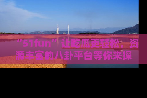 “51fun”让吃瓜更轻松，资源丰富的八卦平台等你来探索！