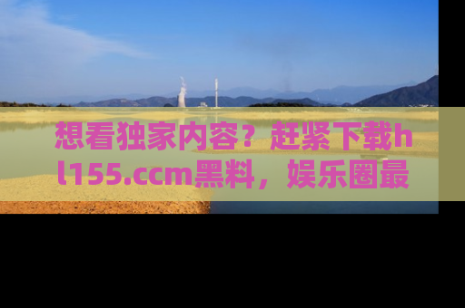 想看独家内容？赶紧下载hl155.ccm黑料，娱乐圈最劲爆的新闻一手掌握！