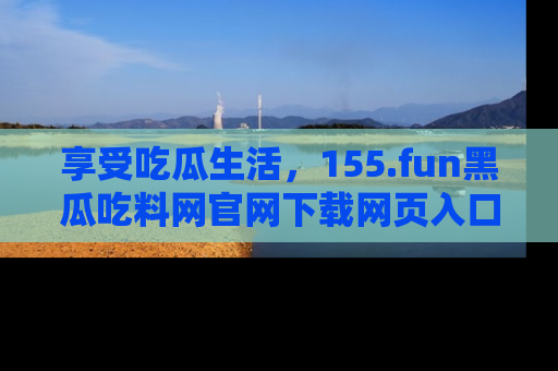 享受吃瓜生活，155.fun黑瓜吃料网官网下载网页入口全解析