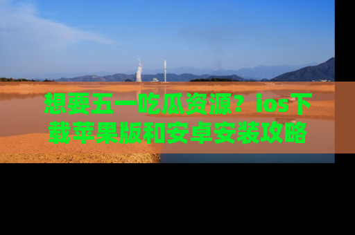 想要五一吃瓜资源？ios下载苹果版和安卓安装攻略