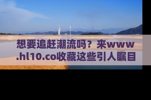 想要追赶潮流吗？来www.hl10.co收藏这些引人瞩目的新闻瞬间吧！