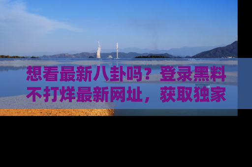 想看最新八卦吗？登录黑料不打烊最新网址，获取独家内容