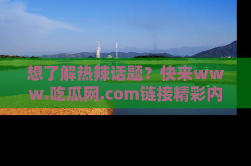 想了解热辣话题？快来www.吃瓜网.com链接精彩内容！