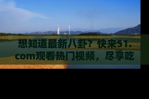 想知道最新八卦？快来51.com观看热门视频，尽享吃瓜乐趣！