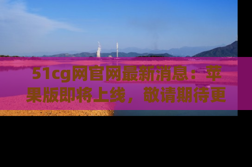 51cg网官网最新消息:苹果版即将上线,敬请期待更多吃瓜内容!