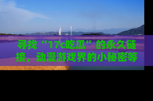 寻找“17c吃瓜”的永久链接，动漫游戏界的小秘密等你来揭秘！