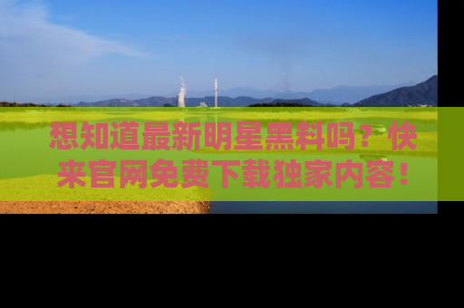 想知道最新明星黑料吗？快来官网免费下载独家内容！