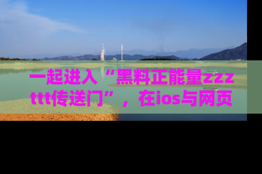 一起进入“黑料正能量zzzttt传送门”，在ios与网页中享受热辣资讯的快乐吧！