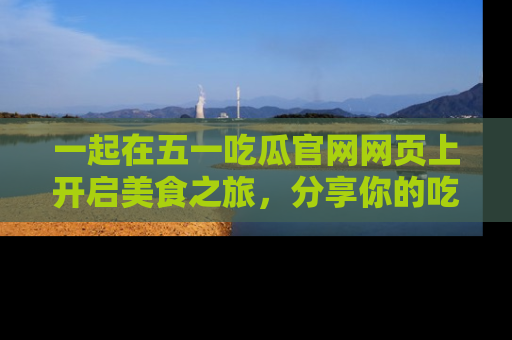 一起在五一吃瓜官网网页上开启美食之旅，分享你的吃瓜故事与精彩瞬间！