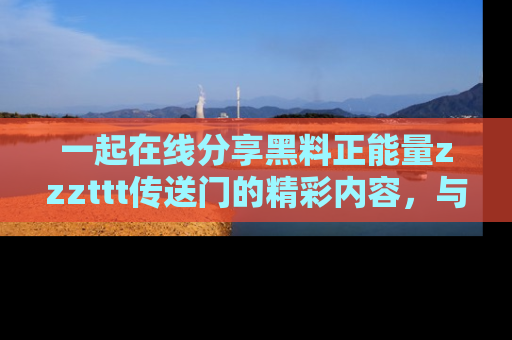 一起在线分享黑料正能量zzzttt传送门的精彩内容，与朋友互动！