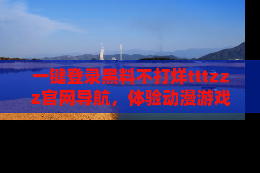 一键登录黑料不打烊tttzzz官网导航，体验动漫游戏风格黑料盛宴