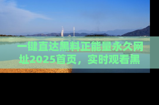 一键直达黑料正能量永久网址2025首页，实时观看黑料大汇总