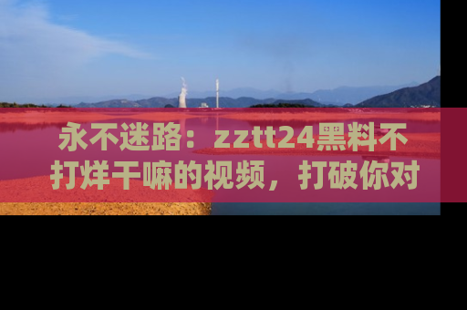 永不迷路：zztt24黑料不打烊干嘛的视频，打破你对吃瓜的固有认知！
