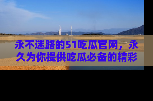 永不迷路的51吃瓜官网，永久为你提供吃瓜必备的精彩资讯