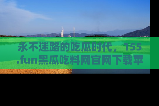 永不迷路的吃瓜时代，155.fun黑瓜吃料网官网下载苹果版陪你同行！