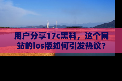 用户分享17c黑料，这个网站的ios版如何引发热议？