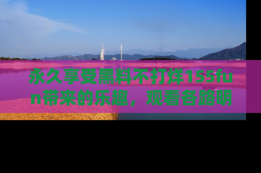 永久享受黑料不打烊155fun带来的乐趣，观看各路明星的内幕故事！