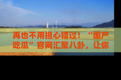 再也不用担心错过！“国产吃瓜”官网汇聚八卦，让你随时随地吃瓜。