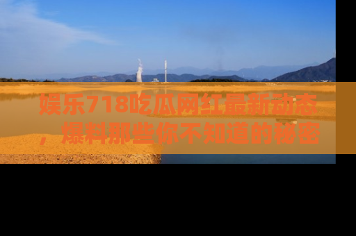 娱乐718吃瓜网红最新动态，爆料那些你不知道的秘密！
