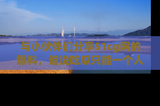 与小伙伴们分享51cg网的爆料，谁说吃瓜只能一个人？