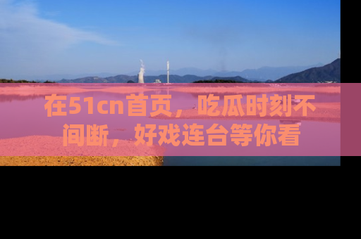 在51cn首页，吃瓜时刻不间断，好戏连台等你看
