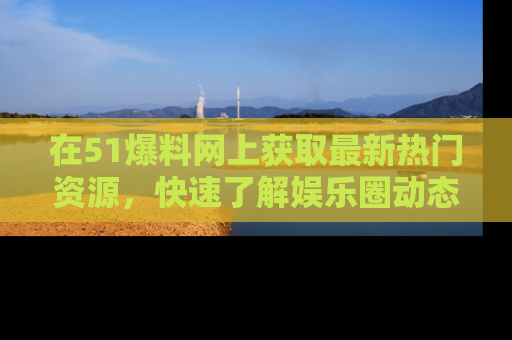 在51爆料网上获取最新热门资源，快速了解娱乐圈动态