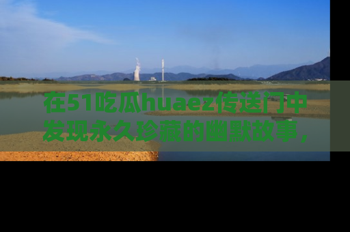 在51吃瓜huaez传送门中发现永久珍藏的幽默故事，瓜友们一起分享欢乐瞬间！