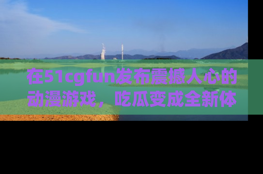 在51cgfun发布震撼人心的动漫游戏，吃瓜变成全新体验