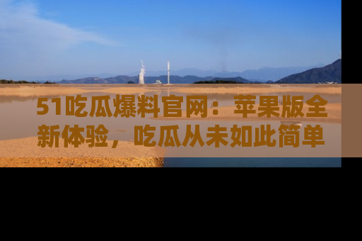 51吃瓜爆料官网:苹果版全新体验,吃瓜从未如此简单