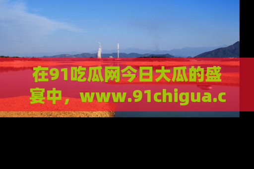在91吃瓜网今日大瓜的盛宴中，www.91chigua.com带你领略每个让人咋舌的精彩故事！