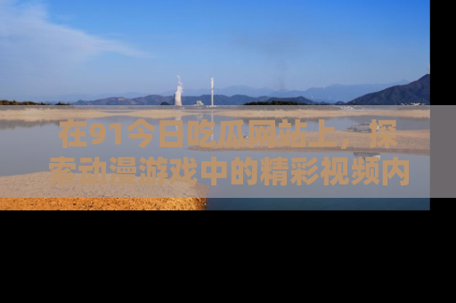 在91今日吃瓜网站上,探索动漫游戏中的精彩视频内容