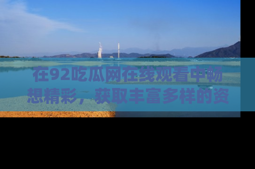 在92吃瓜网在线观看中畅想精彩,获取丰富多样的资源和app功能