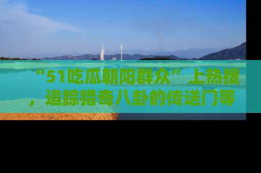“51吃瓜朝阳群众”上热搜，追踪猎奇八卦的传送门等你点击！