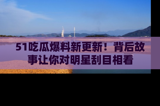 51吃瓜爆料新更新!背后故事让你对明星刮目相看