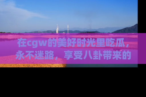 在cgw的美好时光里吃瓜,永不迷路,享受八卦带来的无限欢乐!
