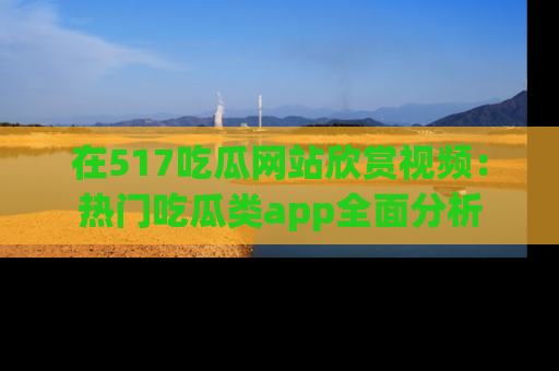 在517吃瓜网站欣赏视频:热门吃瓜类app全面分析
