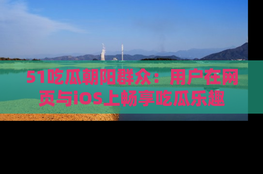 51吃瓜朝阳群众:用户在网页与iOS上畅享吃瓜乐趣